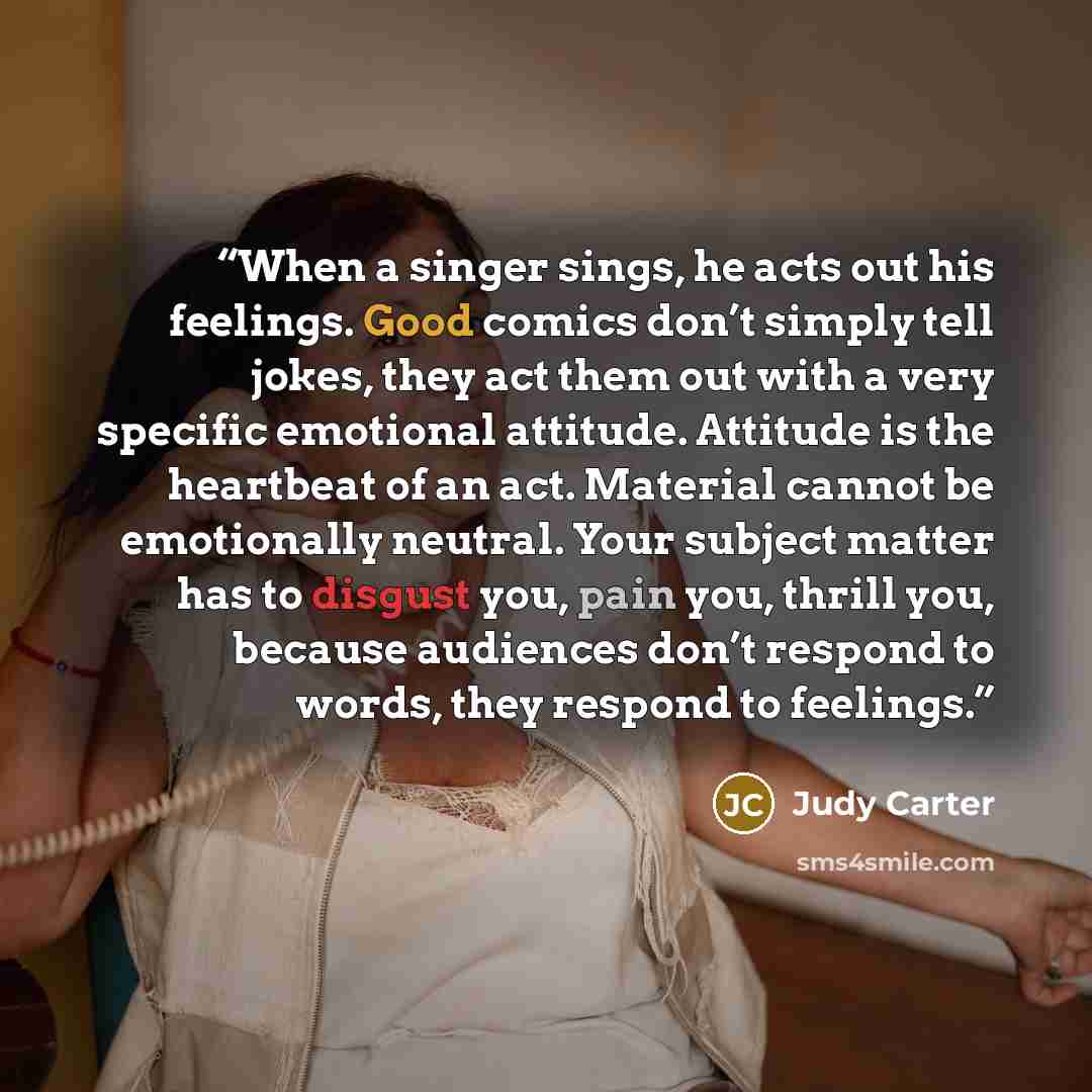 “When a singer sings, he acts out his feelings. Good comics don’t simply tell jokes, they act them out with a very specific emotional attitude. Attitude is the heartbeat of an act. Material cannot be emotionally neutral. Your subject matter has to disgust you, pain you, thrill you, because…” quote by Judy Carter