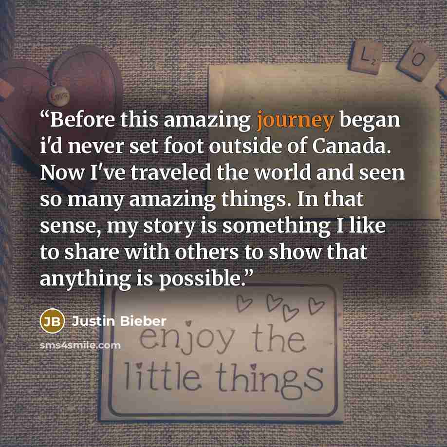 “Before this amazing journey began i'd never set foot outside of Canada. Now I've traveled the world and seen so many amazing things. In that sense, my story is something I like to share with others to show that anything is possible.” quote by Justin Bieber