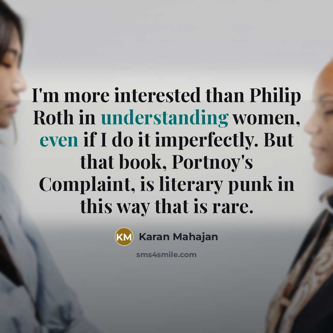 “I'm more interested than Philip Roth in understanding women, even if I do it imperfectly. But that book, Portnoy's Complaint, is literary punk in this way that is rare.” quote by Karan Mahajan