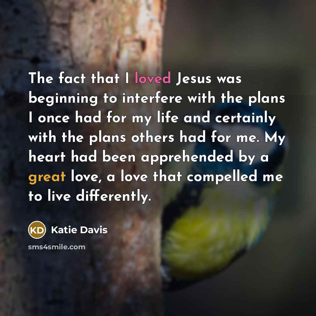 “The fact that I loved Jesus was beginning to interfere with the plans I once had for my life and certainly with the plans others had for me. My heart had been apprehended by a great love, a love that compelled me to live differently.” quote by Katie Davis