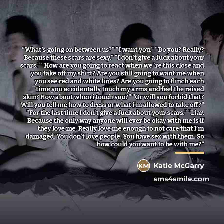 “What's going on between us?" "I want you." "Do you? Really? Because these scars are sexy." "I don't give a fuck about your scars." "How are you going to react when we 're this close and you take off my shirt? Are you still going to want me when you see red and white lines? Are you going to flinch…” quote by Katie McGarry