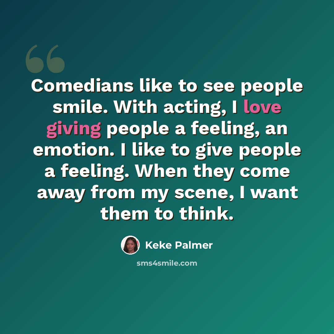 “Comedians like to see people smile. With acting, I love giving people a feeling, an emotion. I like to give people a feeling. When they come away from my scene, I want them to think.” quote by Keke Palmer