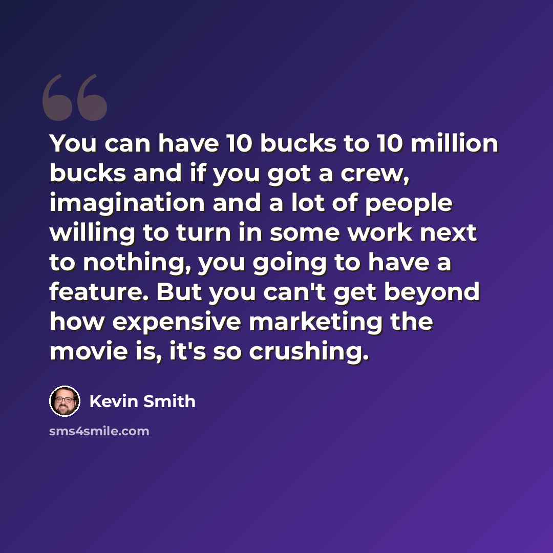 “You can have 10 bucks to 10 million bucks and if you got a crew, imagination and a lot of people willing to turn in some work next to nothing, you going to have a feature. But you can't get beyond how expensive marketing the movie is, it's so crushing.” quote by Kevin Smith