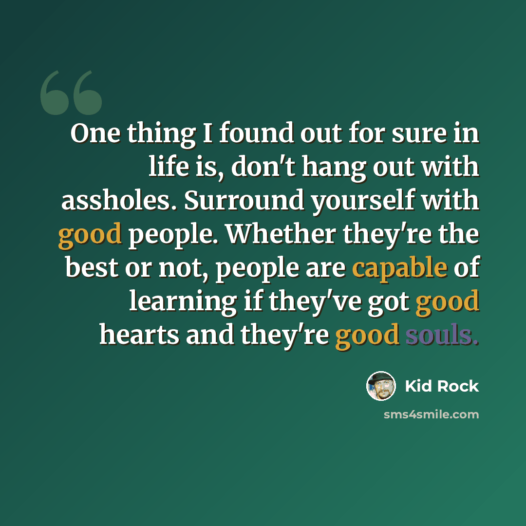 “One thing I found out for sure in life is, don't hang out with assholes. Surround yourself with good people. Whether they're the best or not, people are capable of learning if they've got good hearts and they're good souls.” quote by Kid Rock