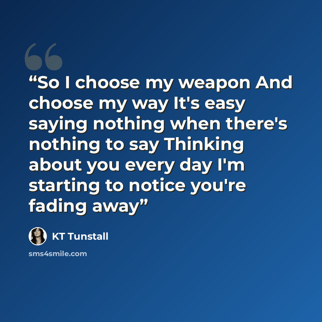 “So I choose my weapon And choose my way It's easy saying nothing when there's nothing to say Thinking about you every day I'm starting to notice you're fading away” quote by KT Tunstall