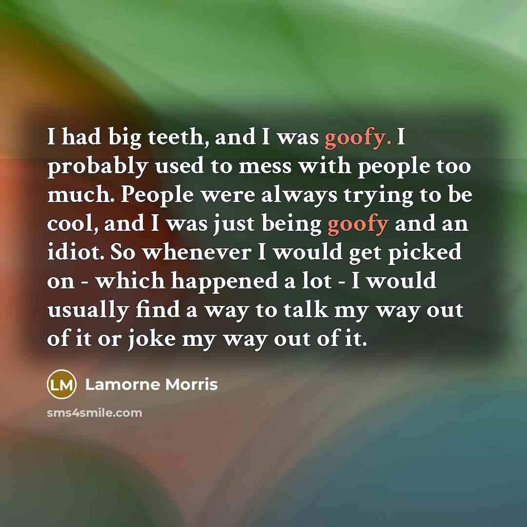 “I had big teeth, and I was goofy. I probably used to mess with people too much. People were always trying to be cool, and I was just being goofy and an idiot. So whenever I would get picked on - which happened a lot - I would usually find a way to talk my way out of it or joke my way out of it.” quote by Lamorne Morris