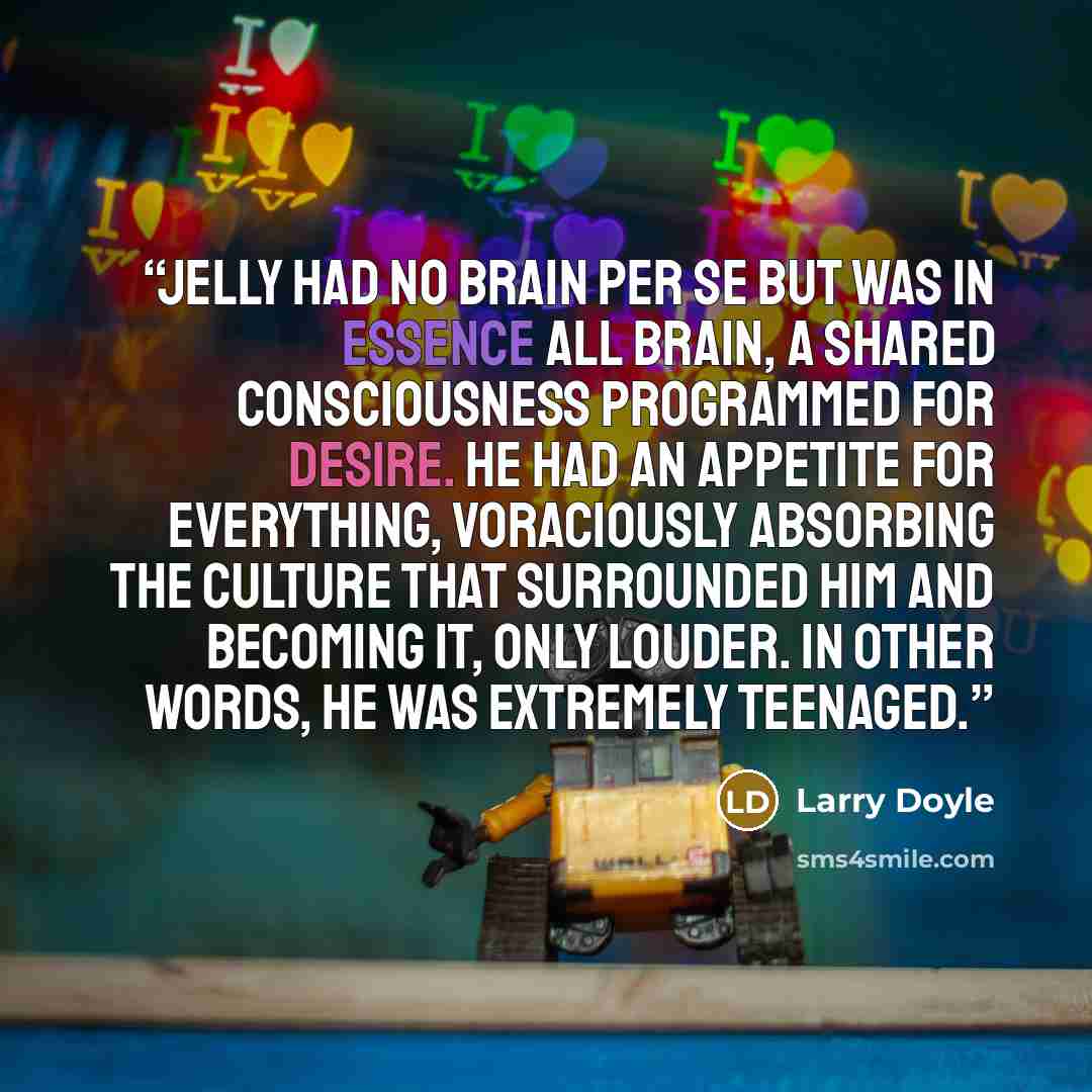 “Jelly had no brain per se but was in essence all brain, a shared consciousness programmed for desire. He had an appetite for everything, voraciously absorbing the culture that surrounded him and becoming it, only louder. In other words, he was extremely teenaged.” quote by Larry Doyle