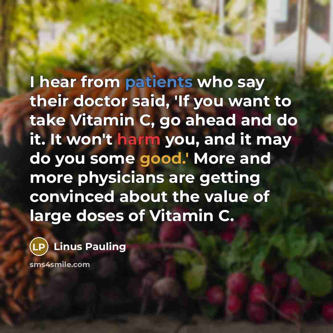“I hear from patients who say their doctor said, 'If you want to take Vitamin C, go ahead and do it. It won't harm you, and it may do you some good.' More and more physicians are getting convinced about the value of large doses of Vitamin C.” quote by Linus Pauling