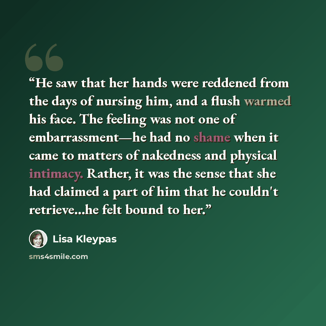 “He saw that her hands were reddened from the days of nursing him, and a flush warmed his face. The feeling was not one of embarrassment—he had no shame when it came to matters of nakedness and physical intimacy. Rather, it was the sense that she had claimed a part of him that he couldn't…” quote by Lisa Kleypas