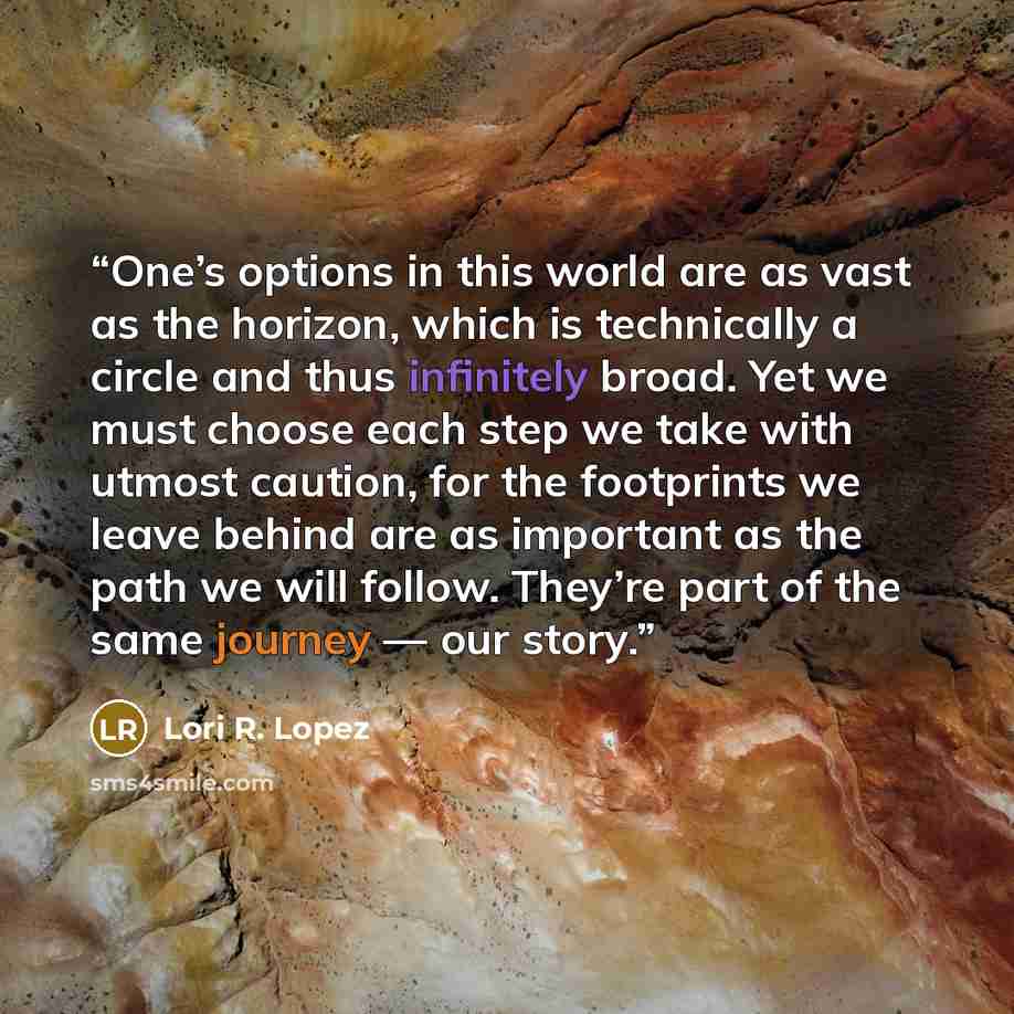 “One’s options in this world are as vast as the horizon, which is technically a circle and thus infinitely broad. Yet we must choose each step we take with utmost caution, for the footprints we leave behind are as important as the path we will follow. They’re part of the same journey — our story.” quote by Lori R. Lopez