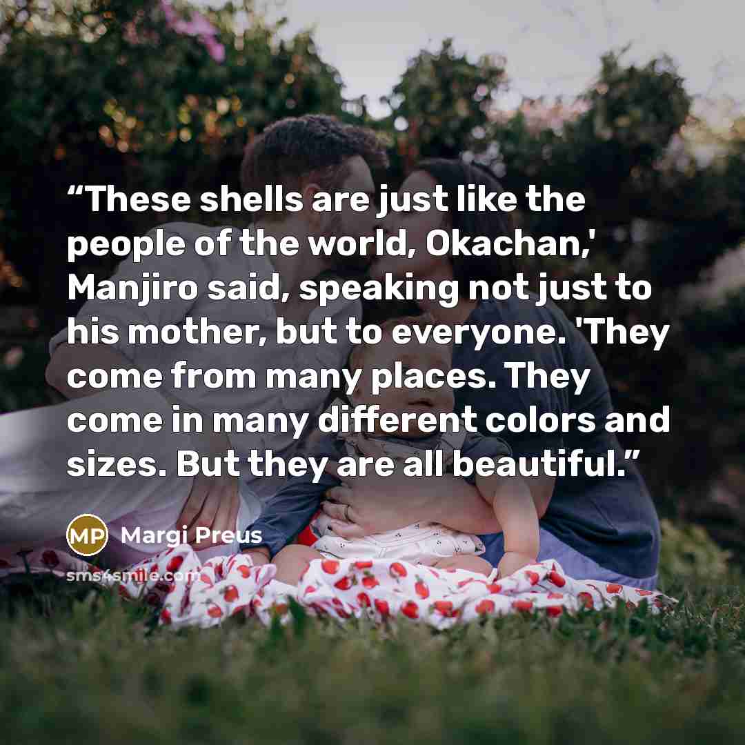 “These shells are just like the people of the world, Okachan,' Manjiro said, speaking not just to his mother, but to everyone. 'They come from many places. They come in many different colors and sizes. But they are all beautiful.” quote by Margi Preus
