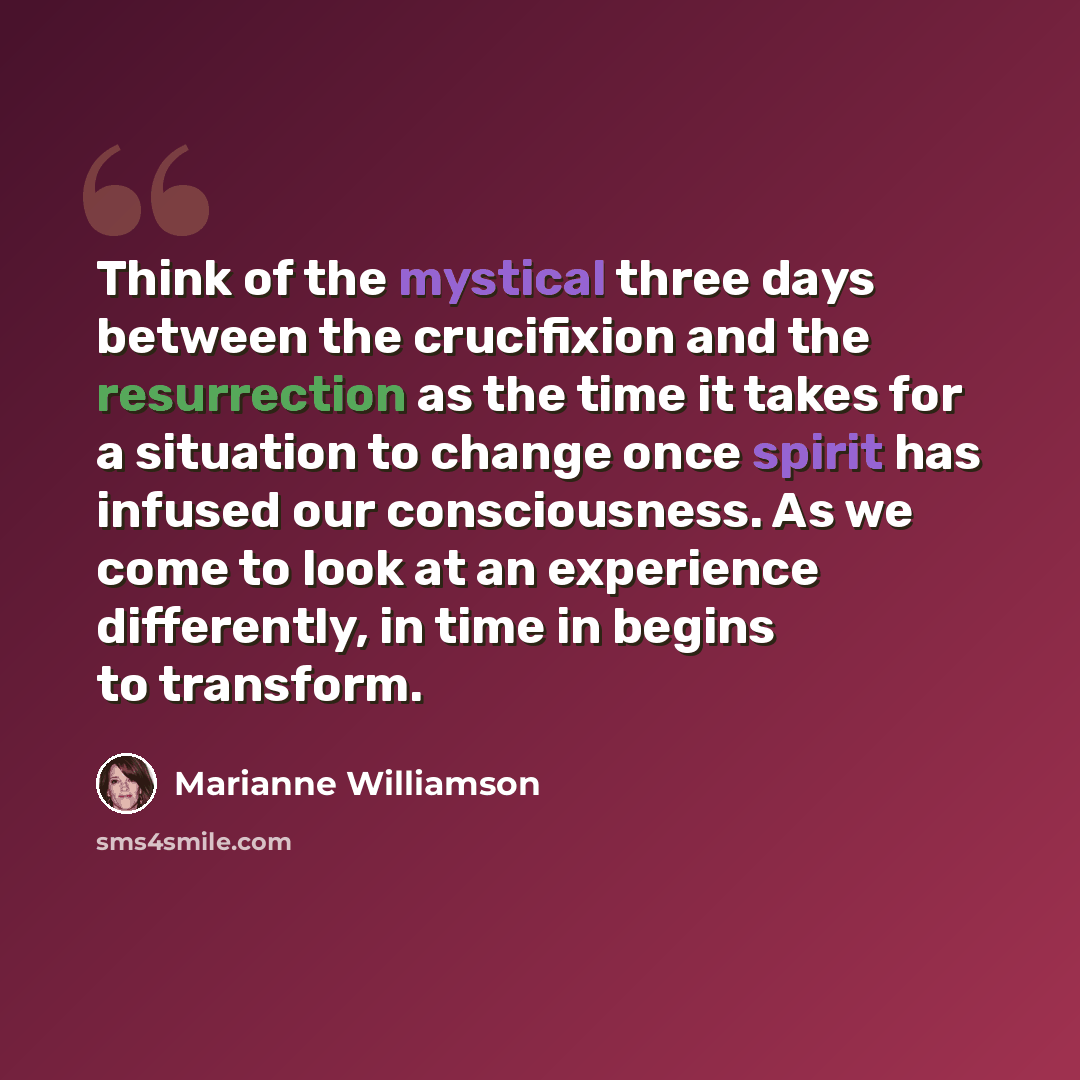 “Think of the mystical three days between the crucifixion and the resurrection as the time it takes for a situation to change once spirit has infused our consciousness. As we come to look at an experience differently, in time in begins to transform.” quote by Marianne Williamson