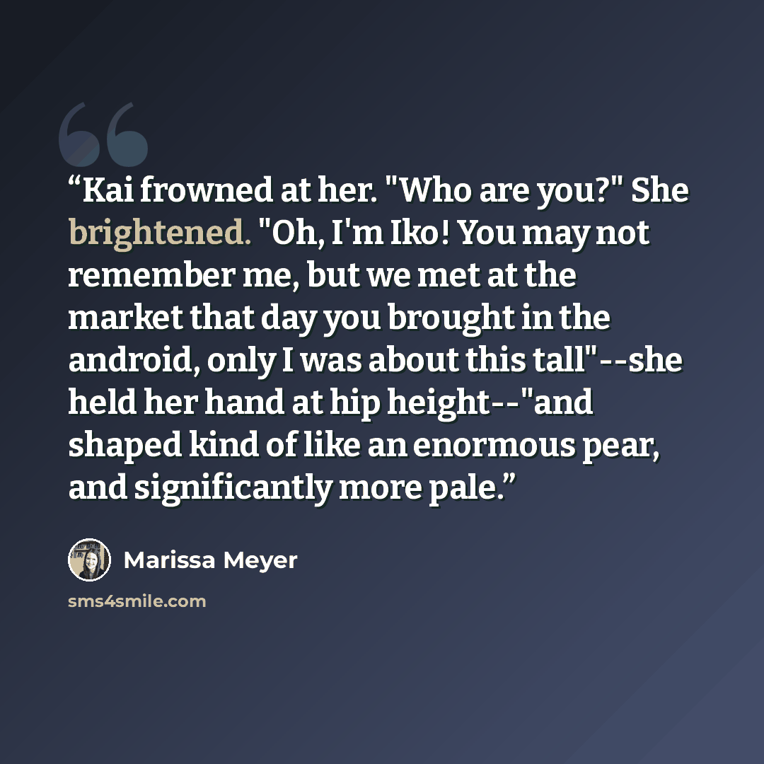 “Kai frowned at her. "Who are you?" She brightened. "Oh, I'm Iko! You may not remember me, but we met at the market that day you brought in the android, only I was about this tall"--she held her hand at hip height--"and shaped kind of like an enormous pear, and significantly more pale.” quote by Marissa Meyer