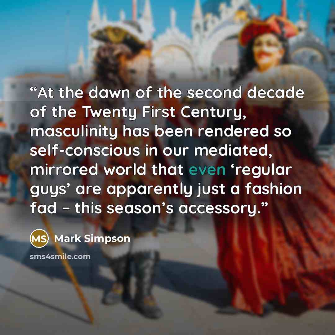 “At the dawn of the second decade of the Twenty First Century, masculinity has been rendered so self-conscious in our mediated, mirrored world that even ‘regular guys’ are apparently just a fashion fad – this season’s accessory.” quote by Mark Simpson