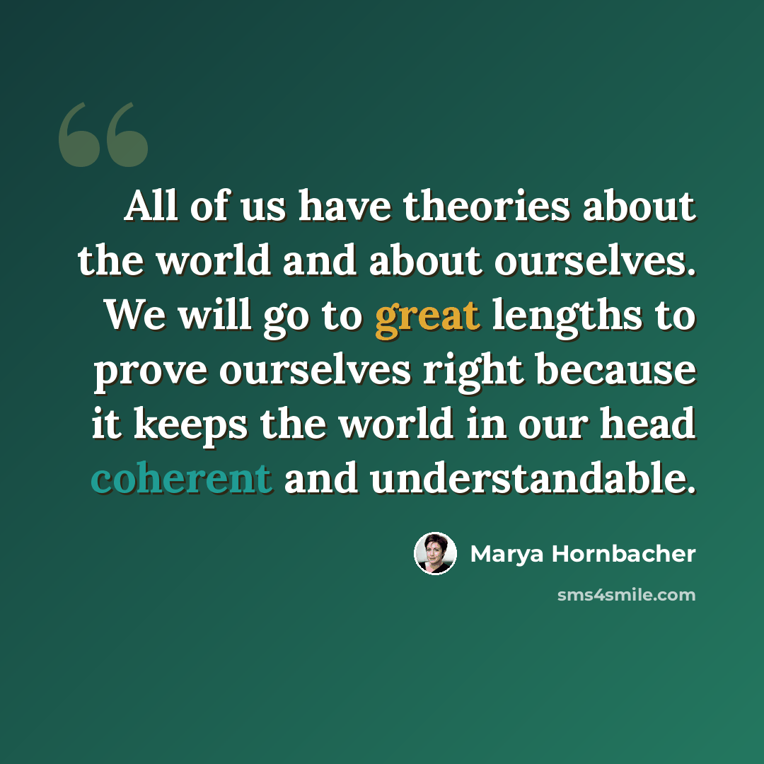 “All of us have theories about the world and about ourselves. We will go to great lengths to prove ourselves right because it keeps the world in our head coherent and understandable.” quote by Marya Hornbacher