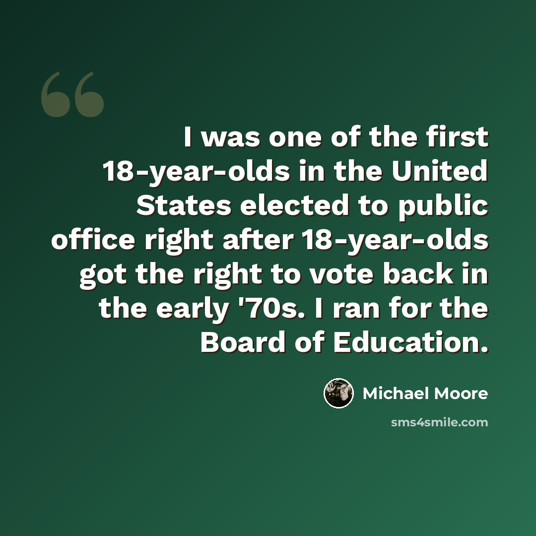 “I was one of the first 18-year-olds in the United States elected to public office right after 18-year-olds got the right to vote back in the early '70s. I ran for the Board of Education.” quote by Michael Moore