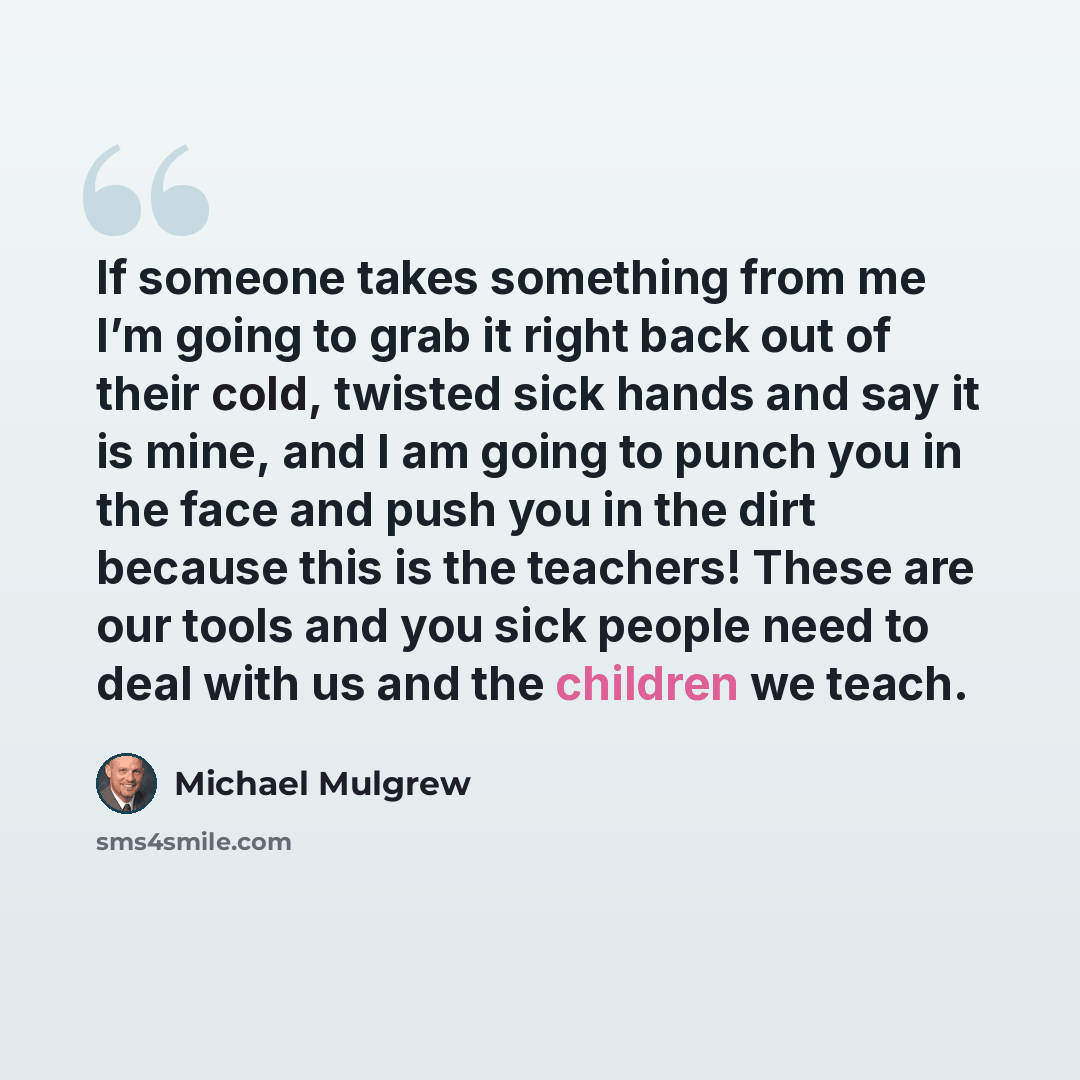 “If someone takes something from me I’m going to grab it right back out of their cold, twisted sick hands and say it is mine, and I am going to punch you in the face and push you in the dirt because this is the teachers! These are our tools and you sick people need to deal with us and the children…” quote by Michael Mulgrew