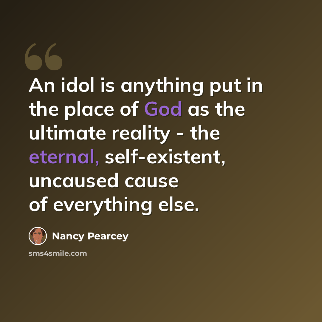“An idol is anything put in the place of God as the ultimate reality - the eternal, self-existent, uncaused cause of everything else.” quote by Nancy Pearcey