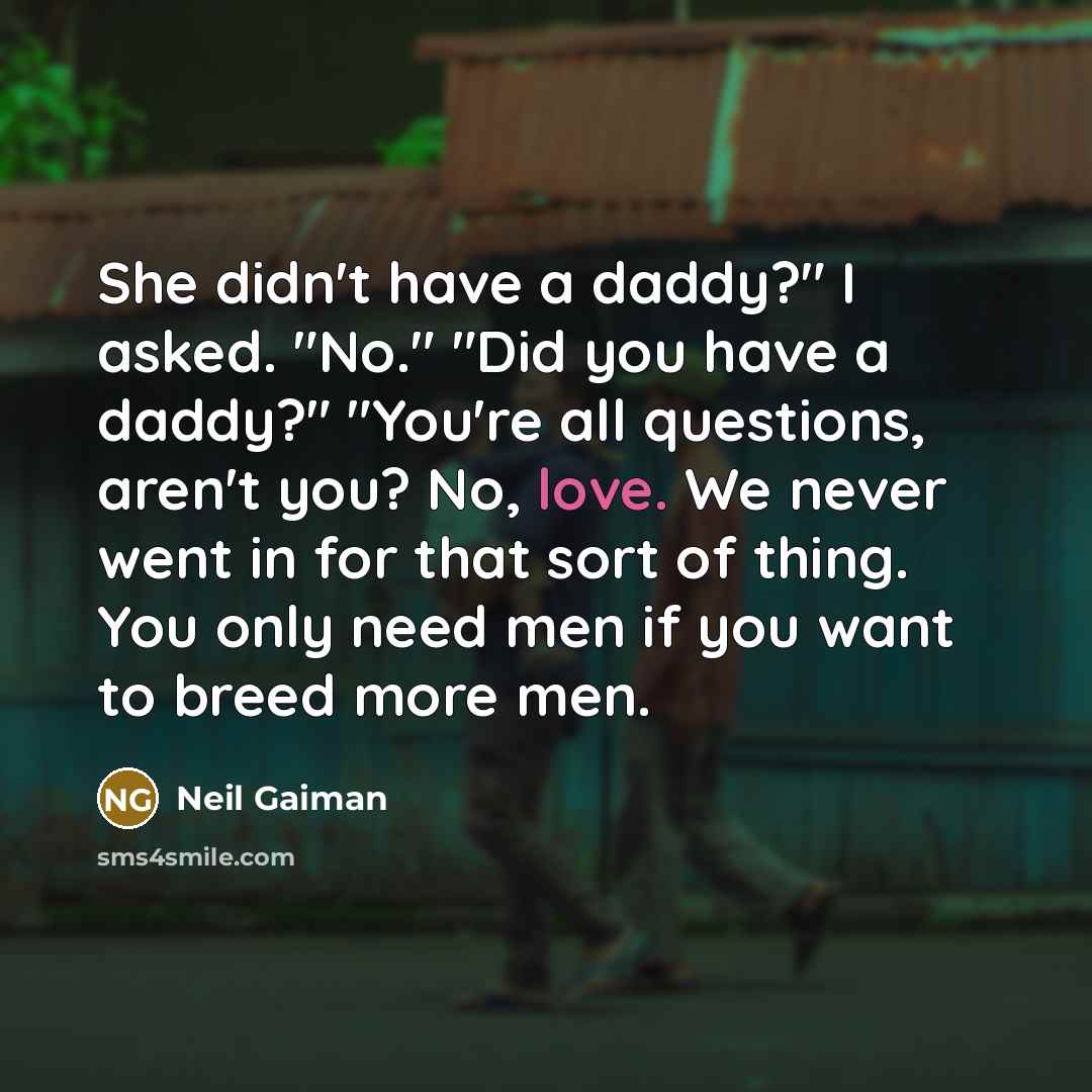 “She didn't have a daddy?" I asked. "No." "Did you have a daddy?" "You're all questions, aren't you? No, love. We never went in for that sort of thing. You only need men if you want to breed more men.” quote by Neil Gaiman