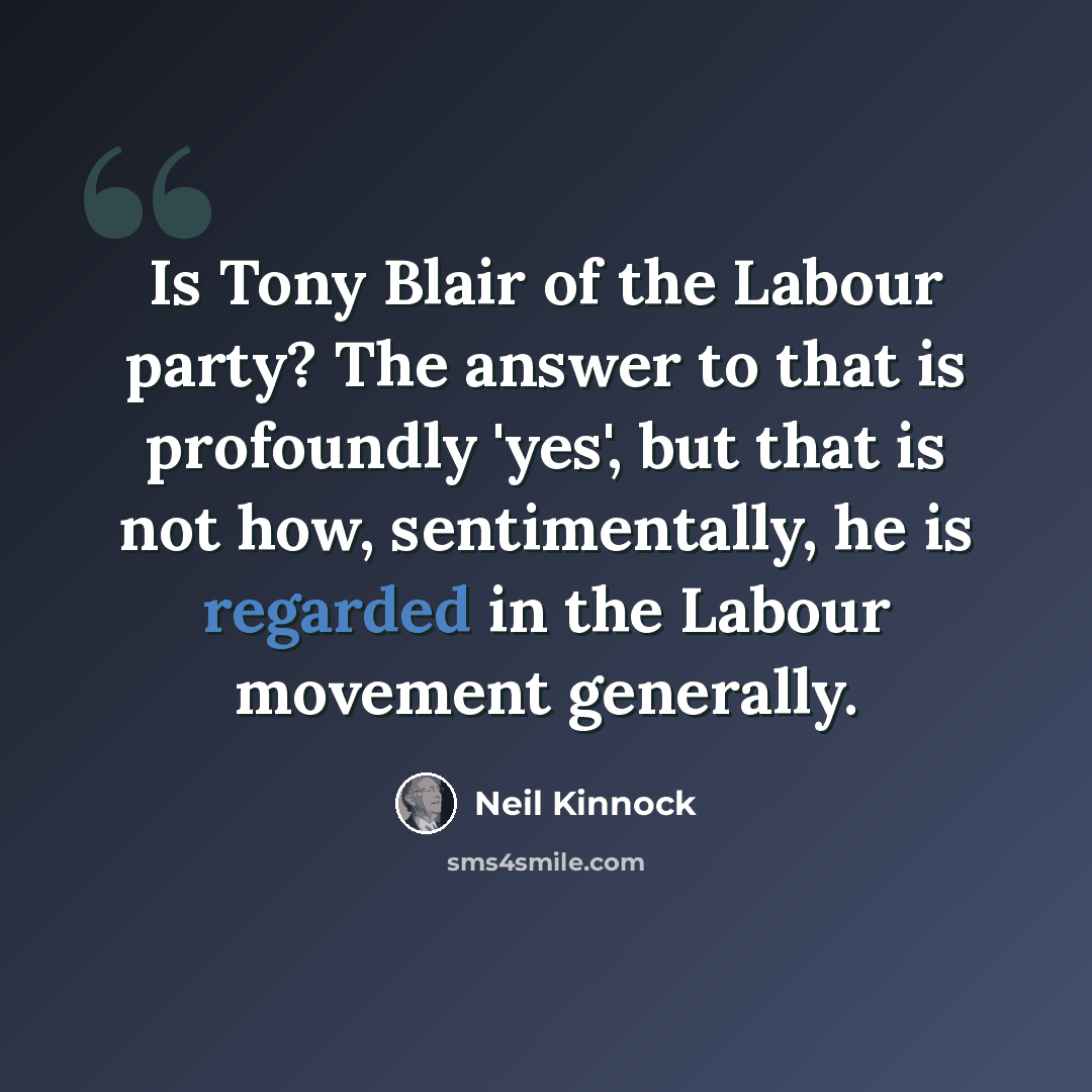 “Is Tony Blair of the Labour party? The answer to that is profoundly 'yes', but that is not how, sentimentally, he is regarded in the Labour movement generally.” quote by Neil Kinnock