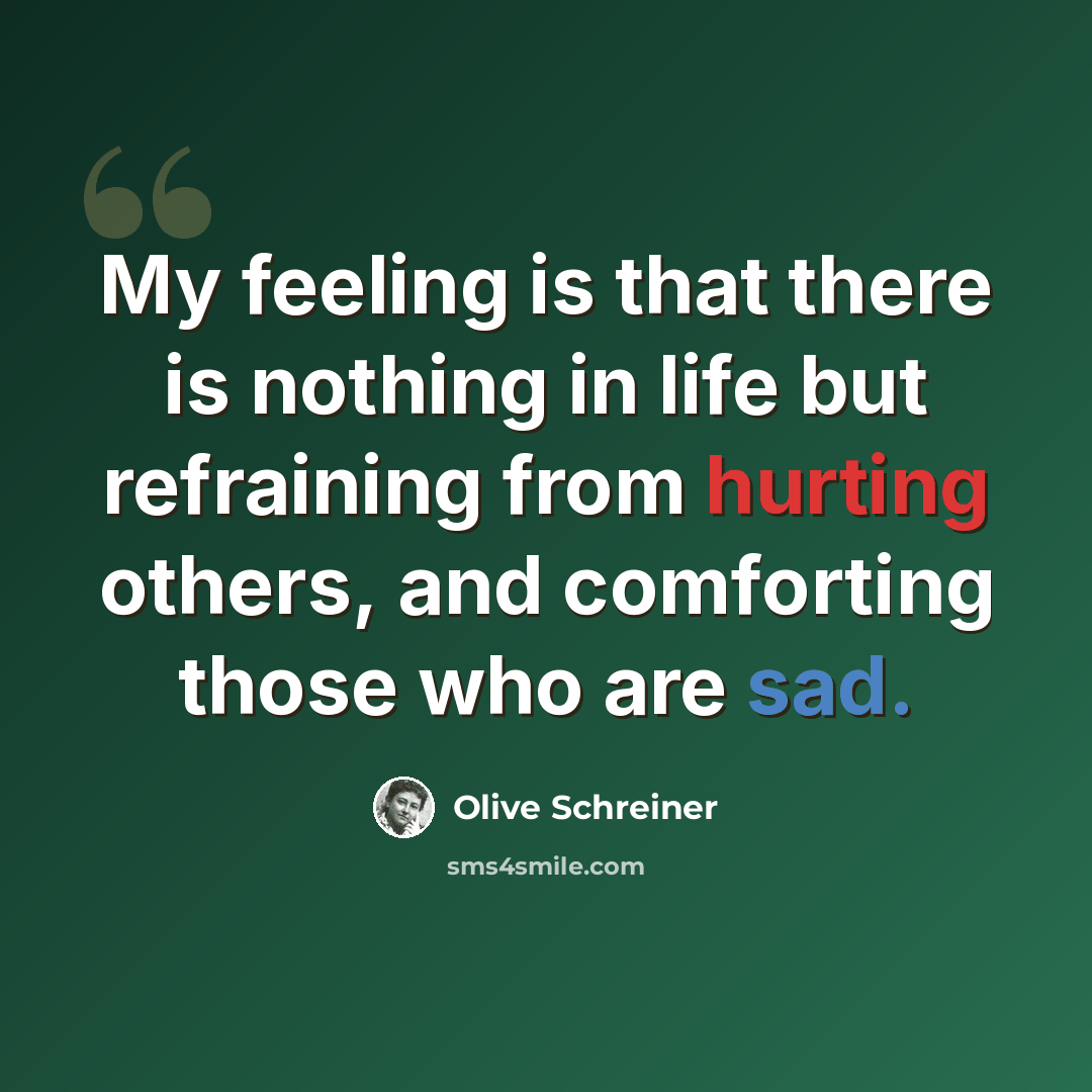 “My feeling is that there is nothing in life but refraining from hurting others, and comforting those who are sad.” quote by Olive Schreiner