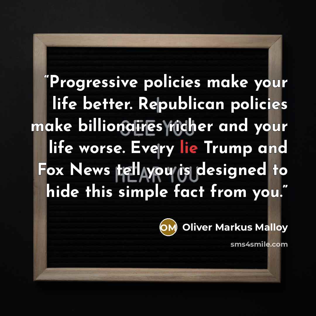 “Progressive policies make your life better. Republican policies make billionaires richer and your life worse. Every lie Trump and Fox News tell you is designed to hide this simple fact from you.” quote by Oliver Markus Malloy