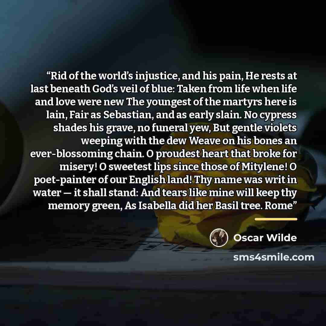 “Rid of the world’s injustice, and his pain, He rests at last beneath God’s veil of blue: Taken from life when life and love were new The youngest of the martyrs here is lain, Fair as Sebastian, and as early slain. No cypress shades his grave, no funeral yew, But gentle violets weeping with the dew…” quote by Oscar Wilde