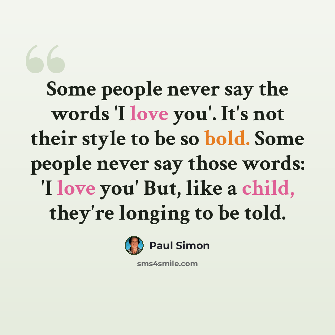 “Some people never say the words 'I love you'. It's not their style to be so bold. Some people never say those words: 'I love you' But, like a child, they're longing to be told.” quote by Paul Simon