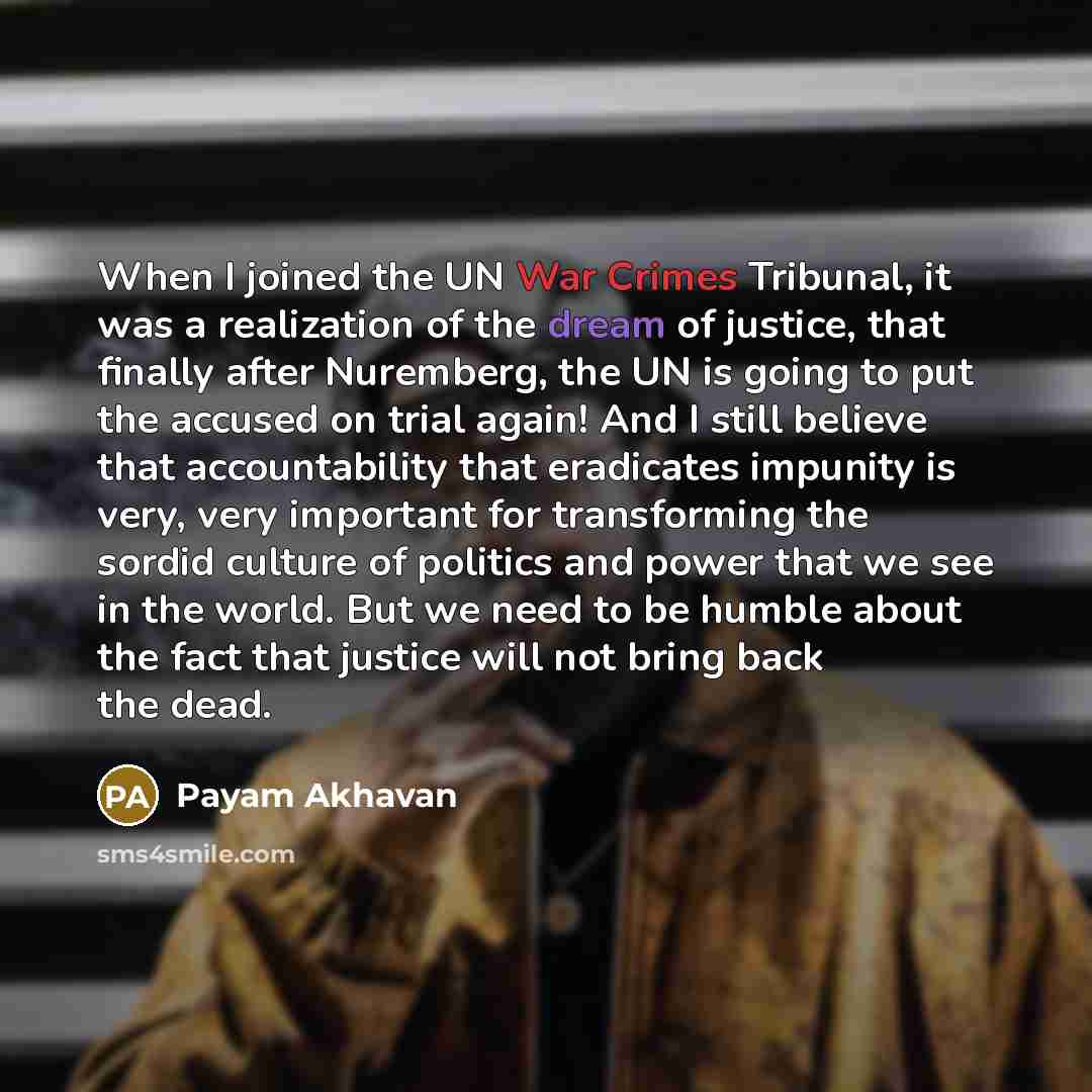 “When I joined the UN War Crimes Tribunal, it was a realization of the dream of justice, that finally after Nuremberg, the UN is going to put the accused on trial again! And I still believe that accountability that eradicates impunity is very, very important for transforming the sordid culture of…” quote by Payam Akhavan