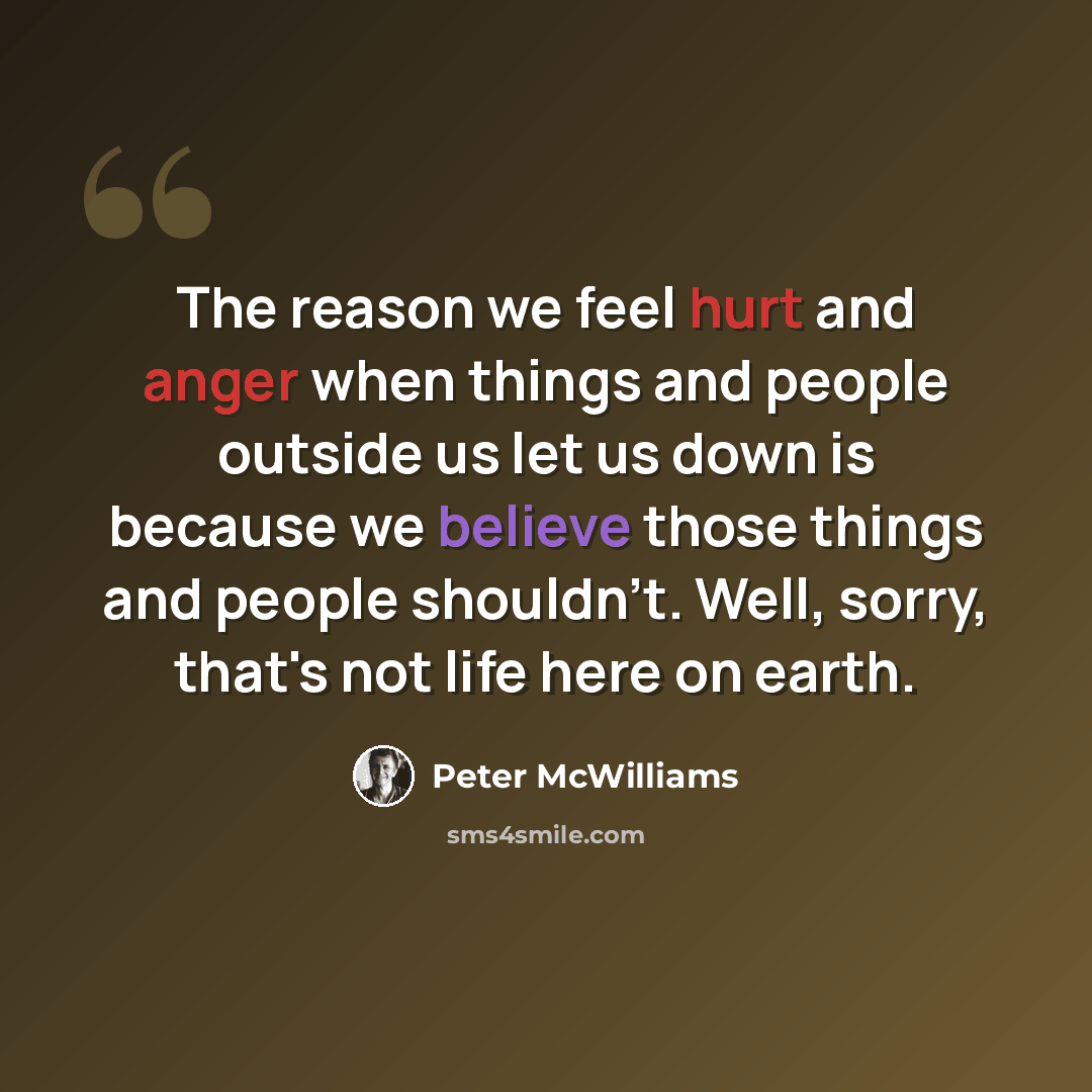 “The reason we feel hurt and anger when things and people outside us let us down is because we believe those things and people shouldn't. Well, sorry, that's not life here on earth.” quote by Peter McWilliams