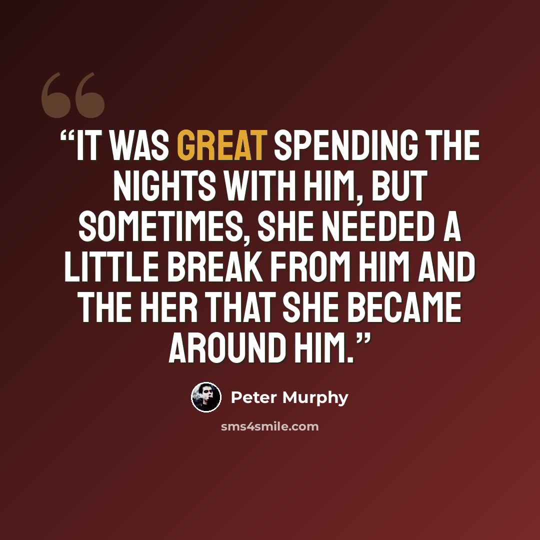“It was great spending the nights with him, but sometimes, she needed a little break from him and the her that she became around him.” quote by Peter Murphy