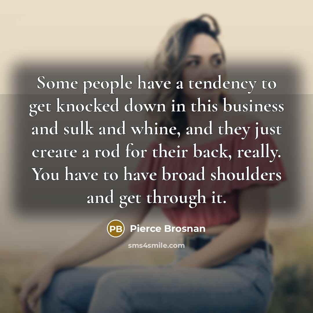 “Some people have a tendency to get knocked down in this business and sulk and whine, and they just create a rod for their back, really. You have to have broad shoulders and get through it.” quote by Pierce Brosnan