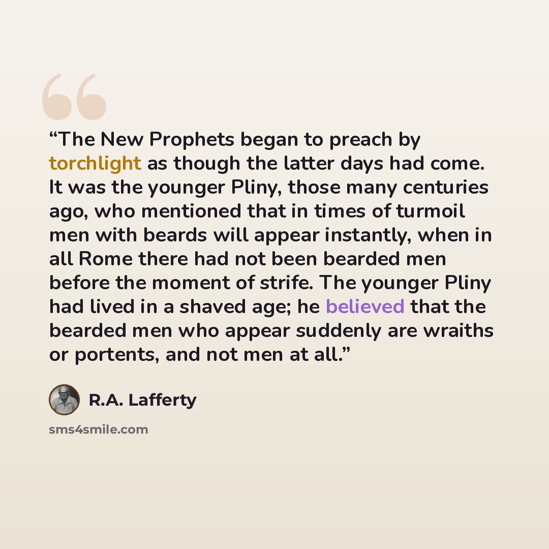 “The New Prophets began to preach by torchlight as though the latter days had come. It was the younger Pliny, those many centuries ago, who mentioned that in times of turmoil men with beards will appear instantly, when in all Rome there had not been bearded men before the moment of strife. The…” quote by R.A. Lafferty