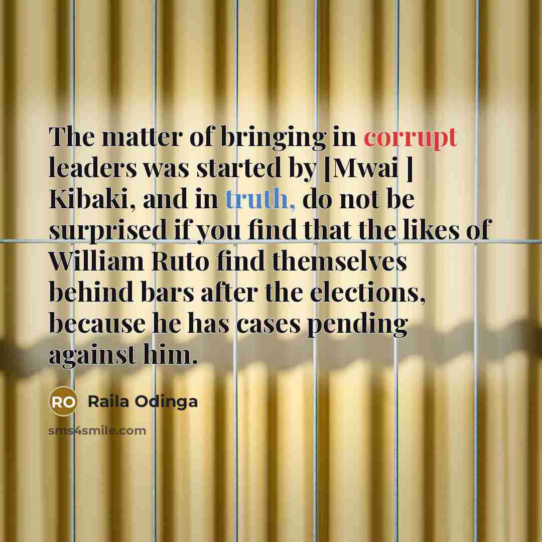 “The matter of bringing in corrupt leaders was started by [Mwai ] Kibaki, and in truth, do not be surprised if you find that the likes of William Ruto find themselves behind bars after the elections, because he has cases pending against him.” quote by Raila Odinga