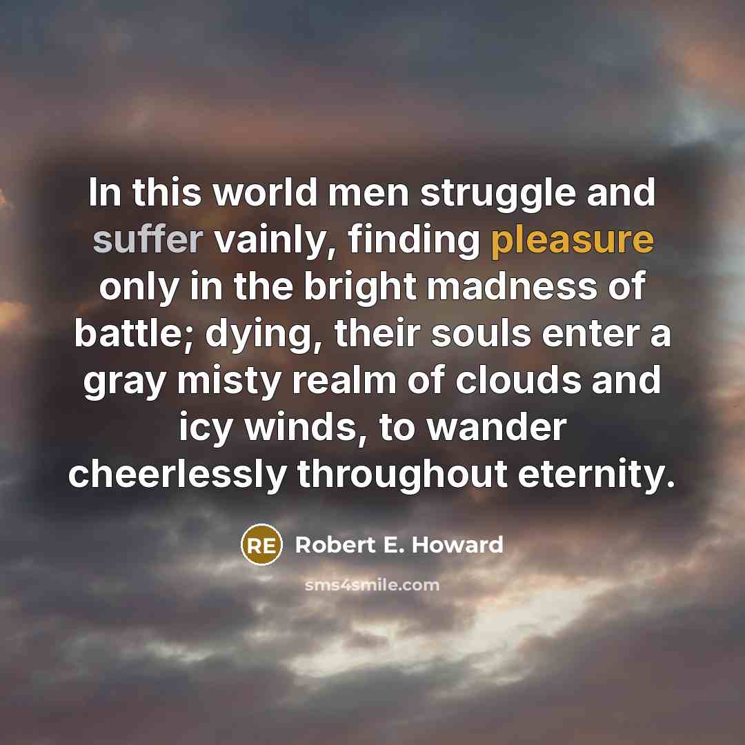 “In this world men struggle and suffer vainly, finding pleasure only in the bright madness of battle; dying, their souls enter a gray misty realm of clouds and icy winds, to wander cheerlessly throughout eternity.” quote by Robert E. Howard