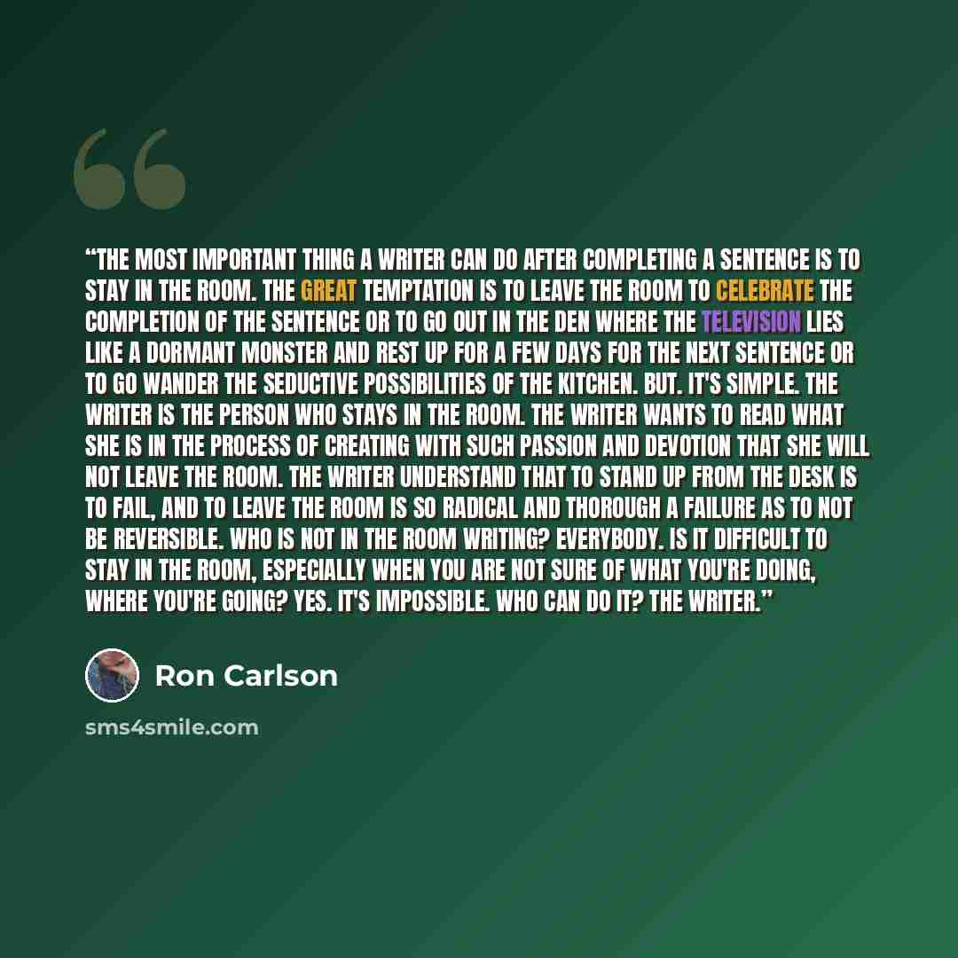 “The most important thing a writer can do after completing a sentence is to stay in the room. The great temptation is to leave the room to celebrate the completion of the sentence or to go out in the den where the television lies like a dormant monster and rest up for a few days for the next…” quote by Ron Carlson