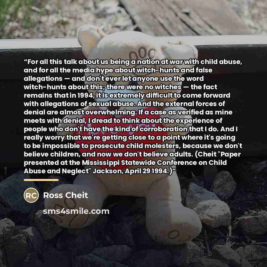“For all this talk about us being a nation at war with child abuse, and for all the media hype about witch-hunts and false allegations — and don't ever let anyone use the word witch-hunts about this; there were no witches — the fact remains that in 1994, it is extremely difficult to come forward…” quote by Ross Cheit