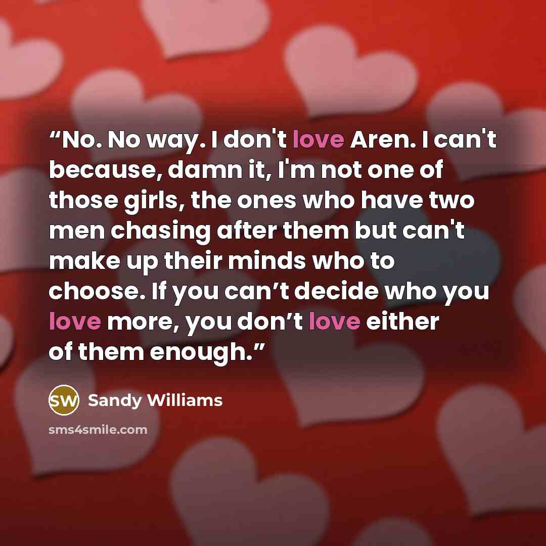 “No. No way. I don't love Aren. I can't because, damn it, I'm not one of those girls, the ones who have two men chasing after them but can't make up their minds who to choose. If you can’t decide who you love more, you don’t love either of them enough.” quote by Sandy Williams