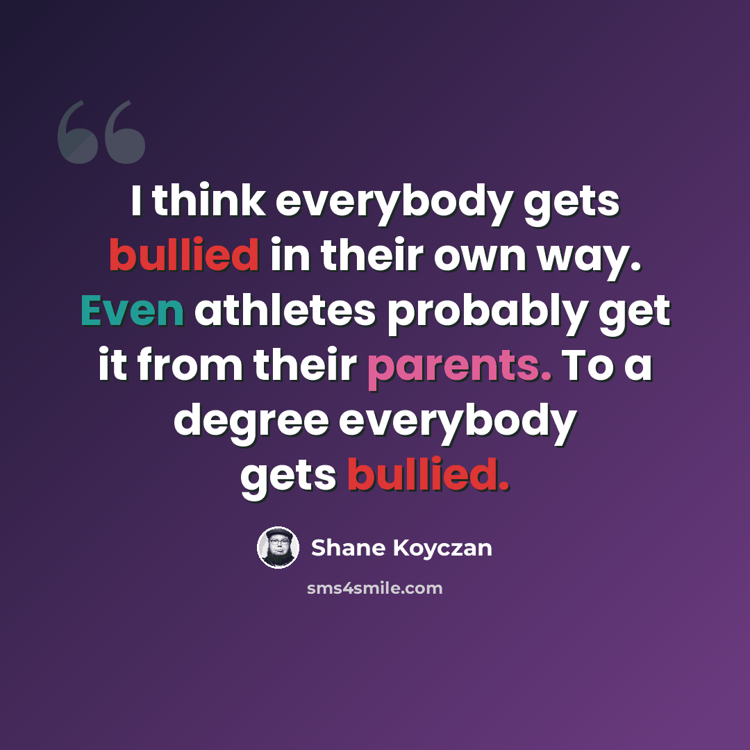 “I think everybody gets bullied in their own way. Even athletes probably get it from their parents. To a degree everybody gets bullied.” quote by Shane Koyczan