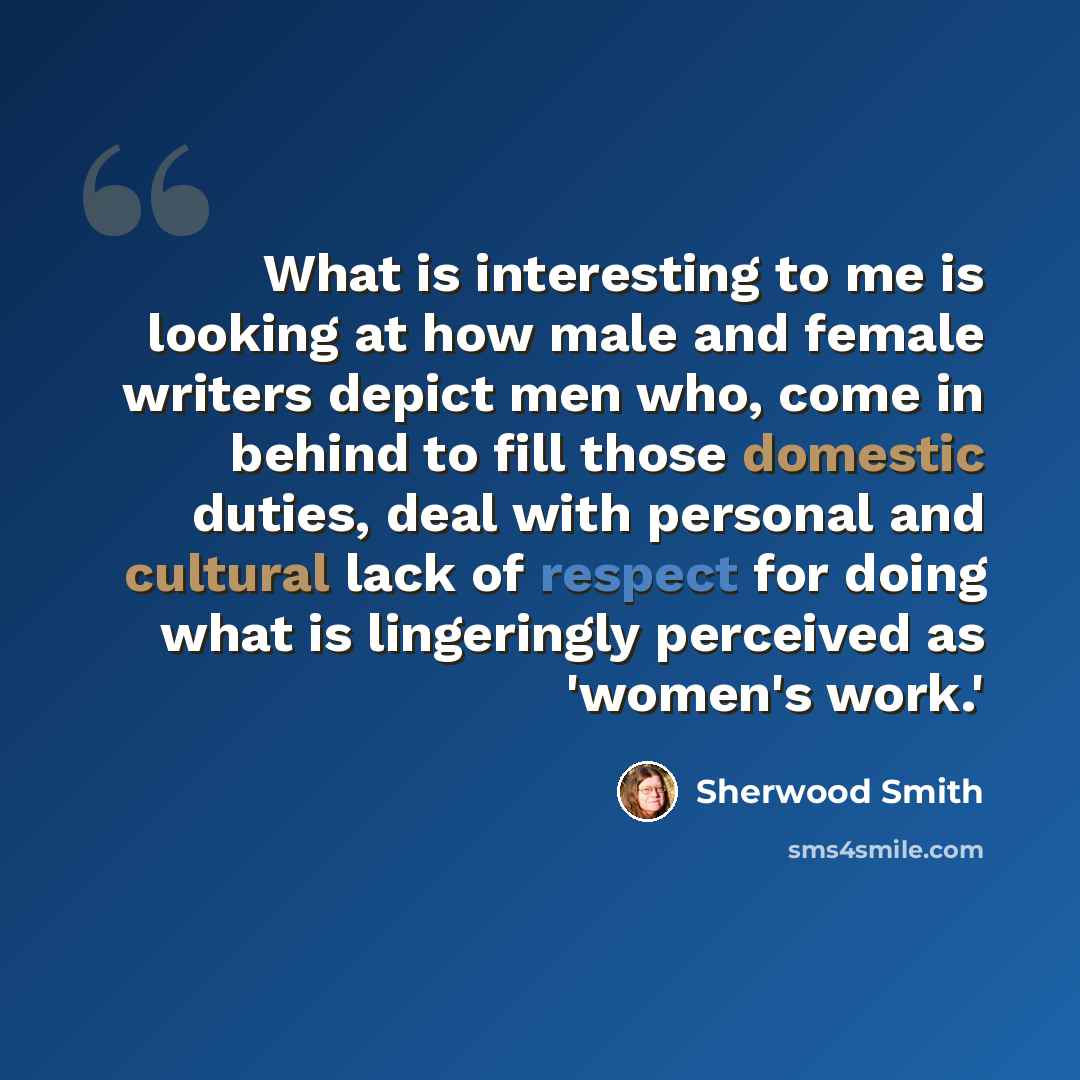 “What is interesting to me is looking at how male and female writers depict men who, come in behind to fill those domestic duties, deal with personal and cultural lack of respect for doing what is lingeringly perceived as 'women's work.'” quote by Sherwood Smith