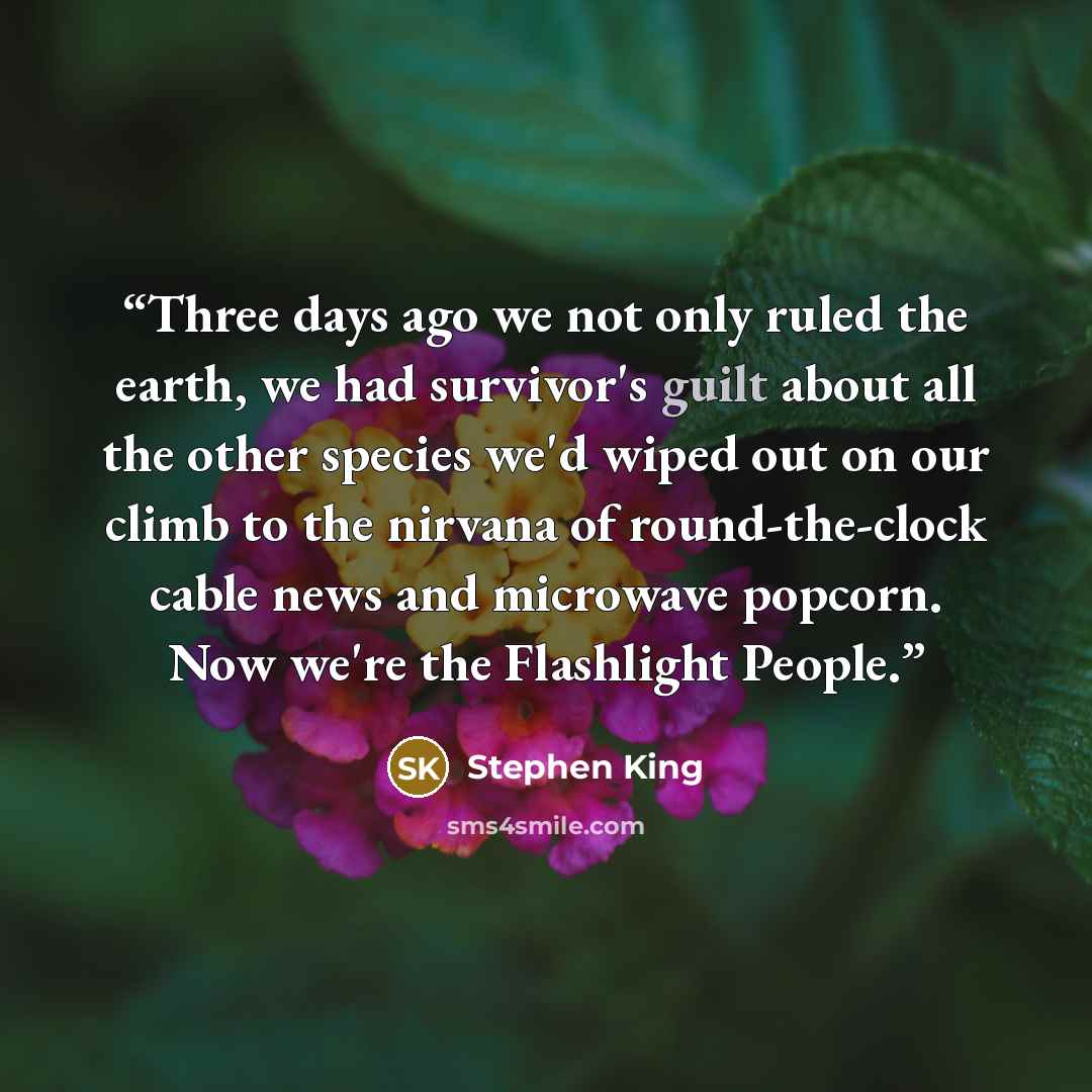 “Three days ago we not only ruled the earth, we had survivor's guilt about all the other species we'd wiped out on our climb to the nirvana of round-the-clock cable news and microwave popcorn. Now we're the Flashlight People.” quote by Stephen King