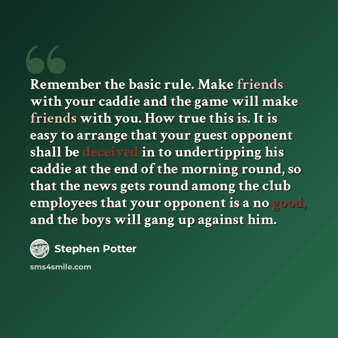 “Remember the basic rule. Make friends with your caddie and the game will make friends with you. How true this is. It is easy to arrange that your guest opponent shall be deceived in to undertipping his caddie at the end of the morning round, so that the news gets round among the club employees…” quote by Stephen Potter