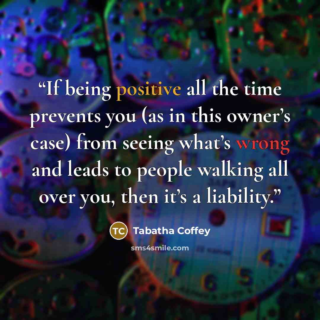 “If being positive all the time prevents you (as in this owner’s case) from seeing what’s wrong and leads to people walking all over you, then it’s a liability.” quote by Tabatha Coffey