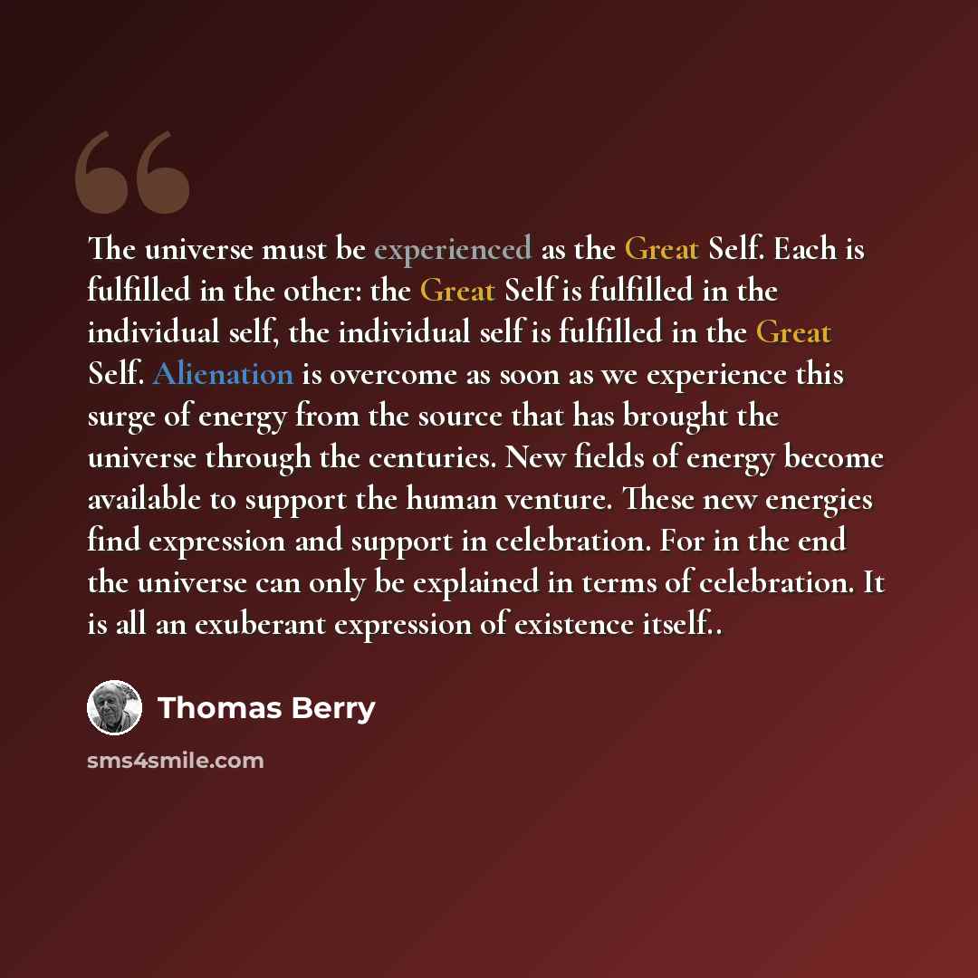 “The universe must be experienced as the Great Self. Each is fulfilled in the other: the Great Self is fulfilled in the individual self, the individual self is fulfilled in the Great Self. Alienation is overcome as soon as we experience this surge of energy from the source that has brought the…” quote by Thomas Berry