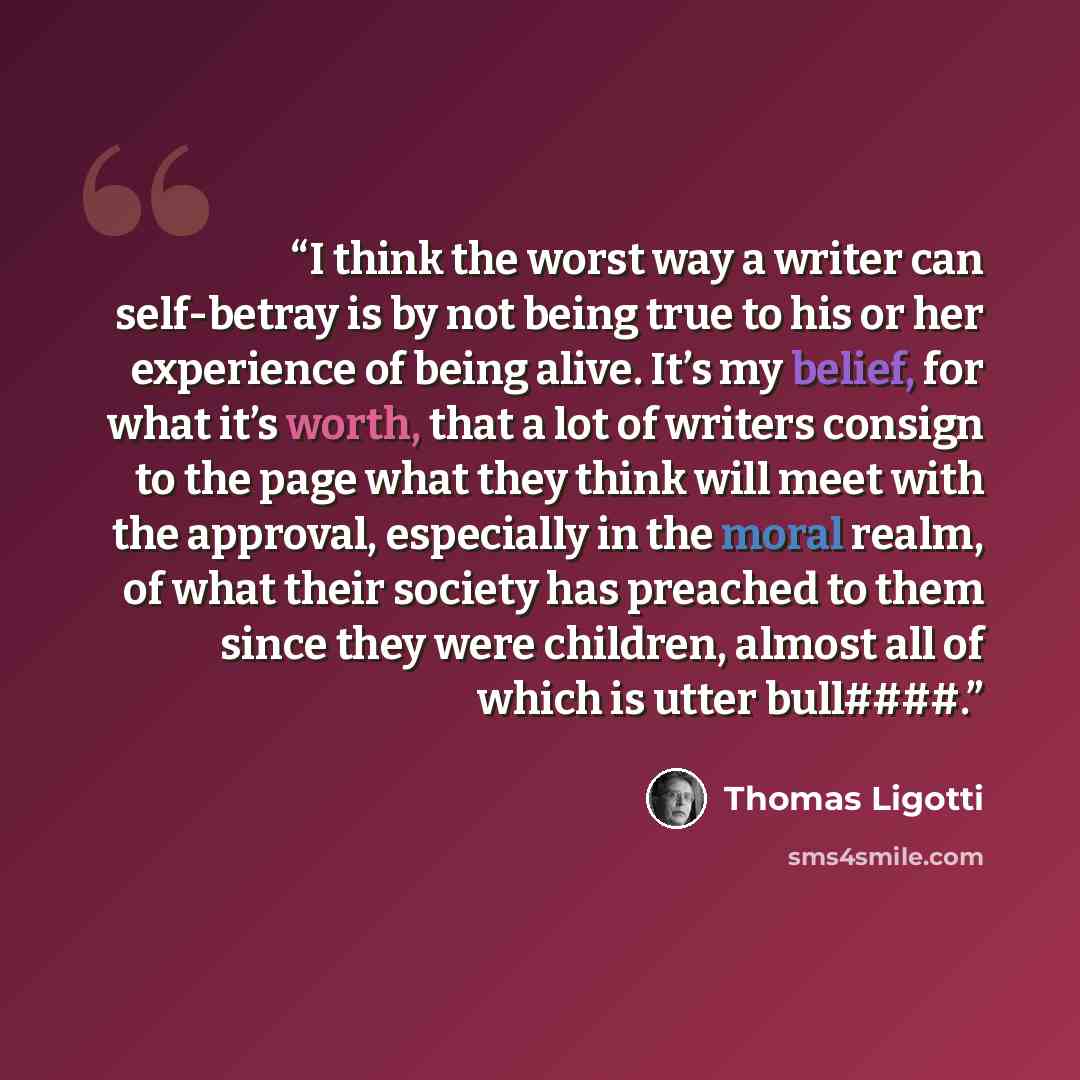 “I think the worst way a writer can self-betray is by not being true to his or her experience of being alive. It’s my belief, for what it’s worth, that a lot of writers consign to the page what they think will meet with the approval, especially in the moral realm, of what their society has preached…” quote by Thomas Ligotti