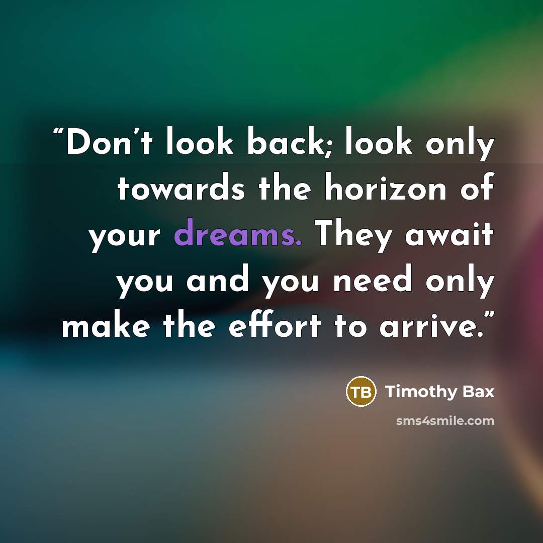 “Don’t look back; look only towards the horizon of your dreams. They await you and you need only make the effort to arrive.” quote by Timothy Bax