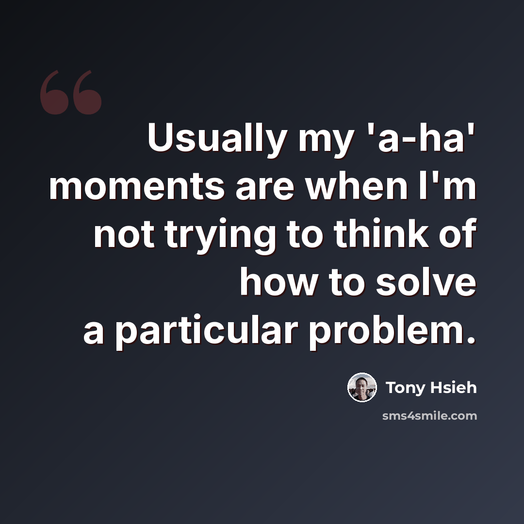 “Usually my 'a-ha' moments are when I'm not trying to think of how to solve a particular problem.” quote by Tony Hsieh