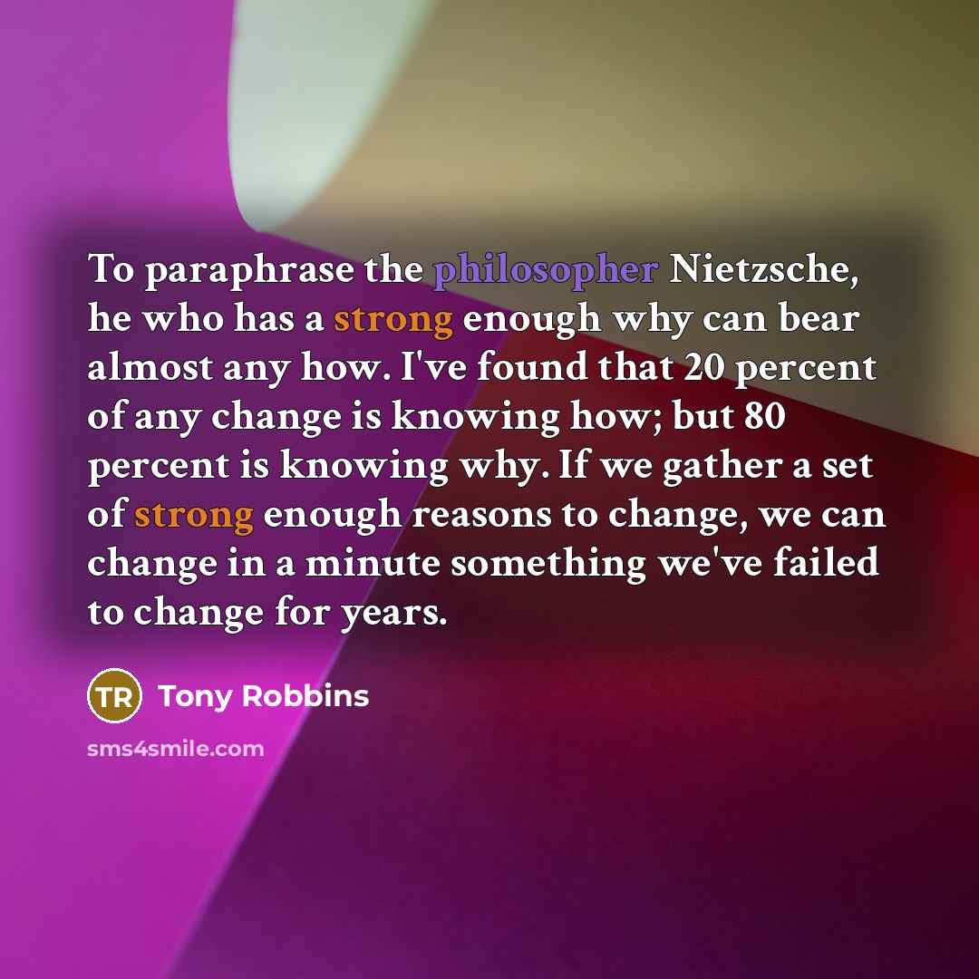 “To paraphrase the philosopher Nietzsche, he who has a strong enough why can bear almost any how. I've found that 20 percent of any change is knowing how; but 80 percent is knowing why. If we gather a set of strong enough reasons to change, we can change in a minute something we've failed to change…” quote by Tony Robbins