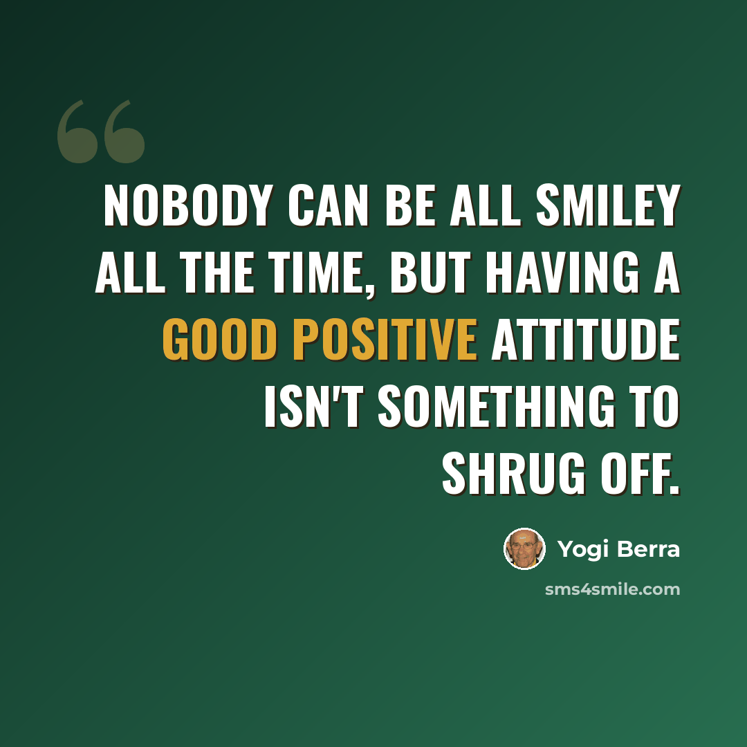 “Nobody can be all smiley all the time, but having a good positive attitude isn't something to shrug off.” quote by Yogi Berra