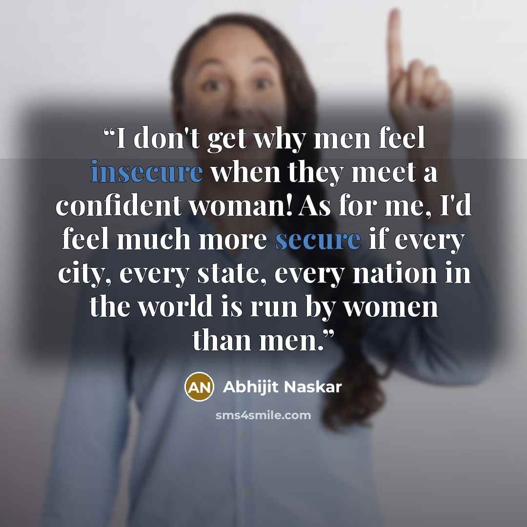 “I don't get why men feel insecure when they meet a confident woman! As for me, I'd feel much more secure if every city, every state, every nation in the world is run by women than men.” quote by Abhijit Naskar